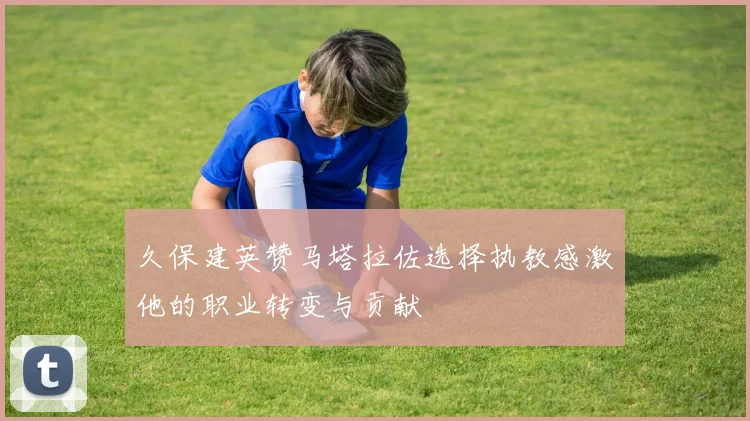 久保建英赞马塔拉佐选择执教感激他的职业转变与贡献