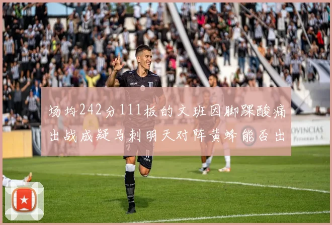 场均242分111板的文班因脚踝酸痛出战成疑马刺明天对阵黄蜂能否出战引关注