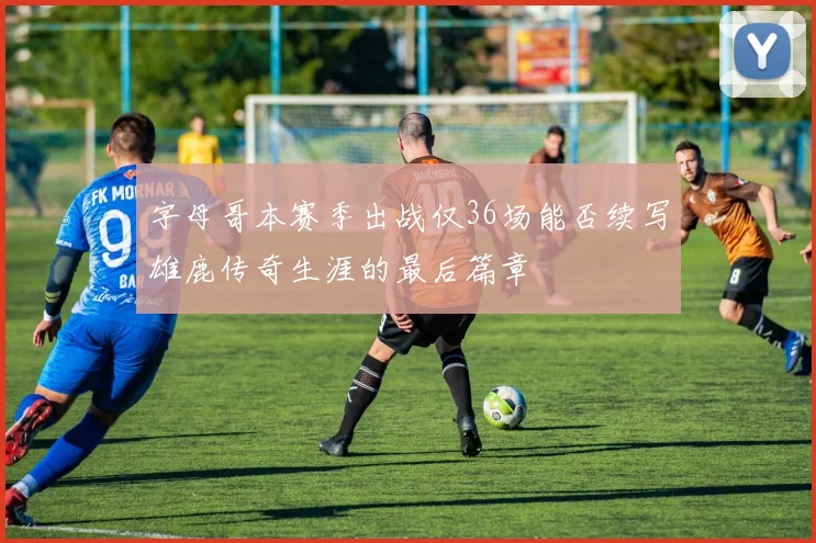 字母哥本赛季出战仅36场能否续写雄鹿传奇生涯的最后篇章