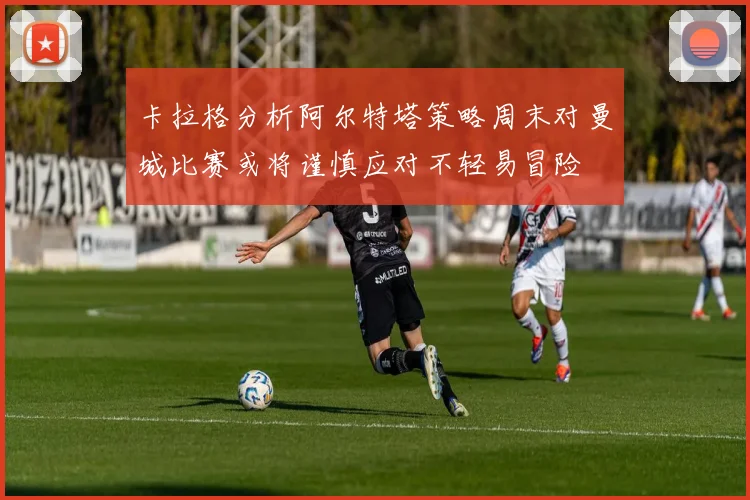 卡拉格分析阿尔特塔策略周末对曼城比赛或将谨慎应对不轻易冒险
