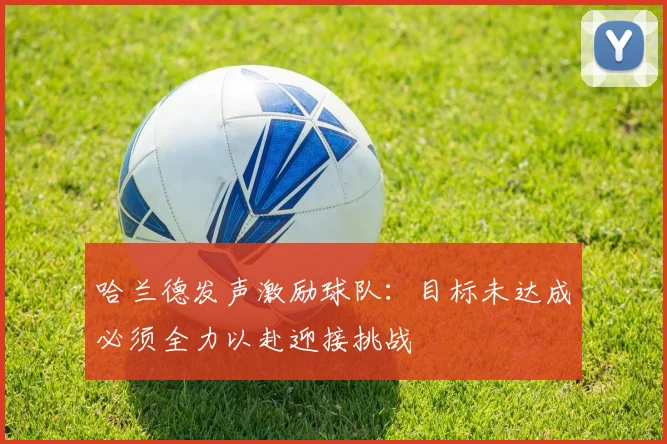 哈兰德发声激励球队：目标未达成必须全力以赴迎接挑战