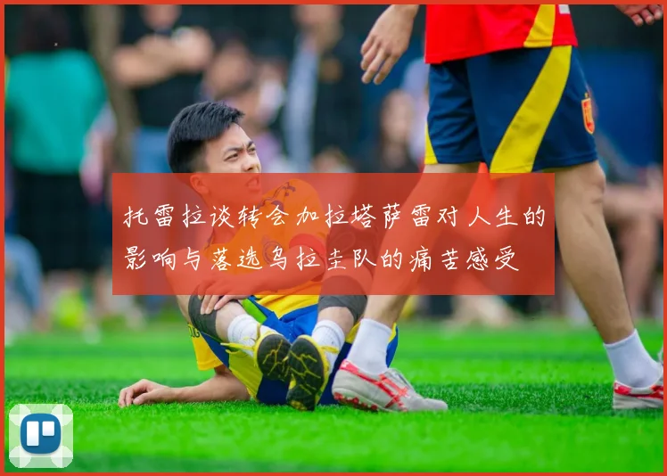 托雷拉谈转会加拉塔萨雷对人生的影响与落选乌拉圭队的痛苦感受