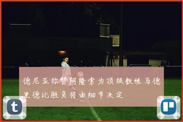 德尼亚称赞阿隆索为顶级教练马德里德比胜负将由细节决定