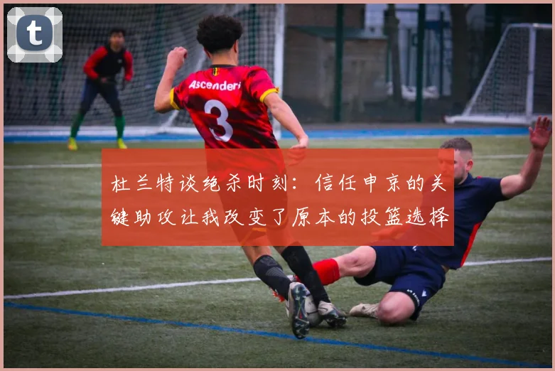 杜兰特谈绝杀时刻：信任申京的关键助攻让我改变了原本的投篮选择