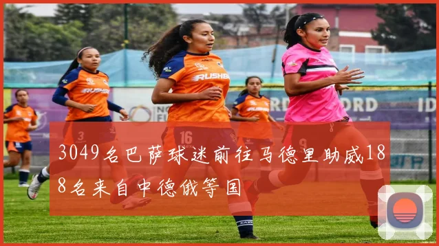 3049名巴萨球迷前往马德里助威188名来自中德俄等国