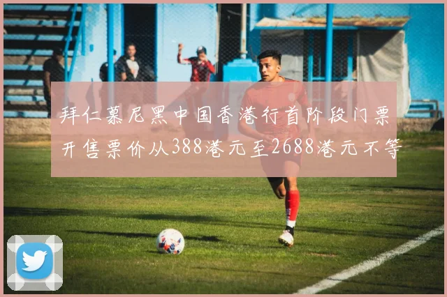 拜仁慕尼黑中国香港行首阶段门票开售票价从388港元至2688港元不等