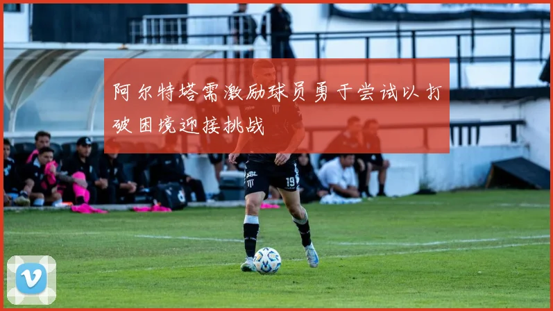阿尔特塔需激励球员勇于尝试以打破困境迎接挑战