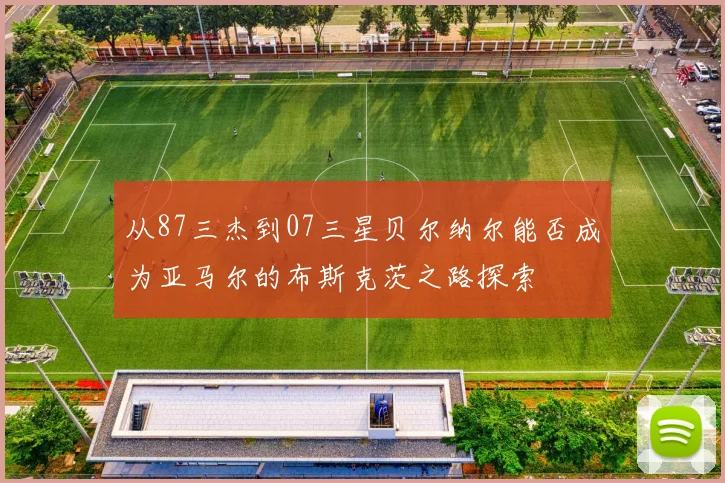 从87三杰到07三星贝尔纳尔能否成为亚马尔的布斯克茨之路探索