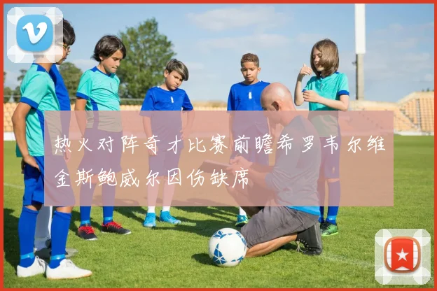热火对阵奇才比赛前瞻希罗韦尔维金斯鲍威尔因伤缺席
