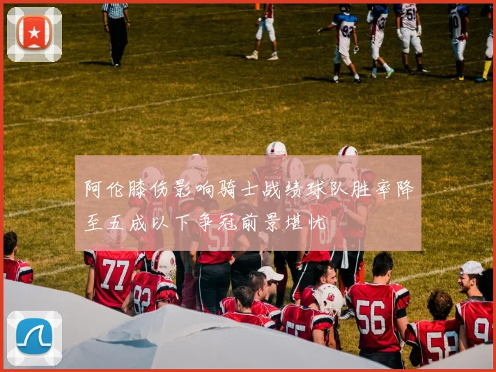 阿伦膝伤影响骑士战绩球队胜率降至五成以下争冠前景堪忧