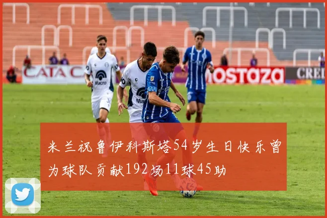 米兰祝鲁伊科斯塔54岁生日快乐曾为球队贡献192场11球45助