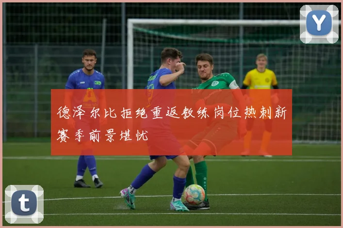 德泽尔比拒绝重返教练岗位热刺新赛季前景堪忧