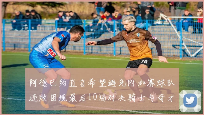 阿德巴约直言希望避免附加赛球队连败困境最后10场对决骑士与奇才
