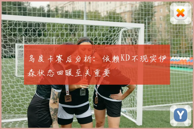乌度卡赛后分析：依赖KD不现实伊森状态回暖至关重要