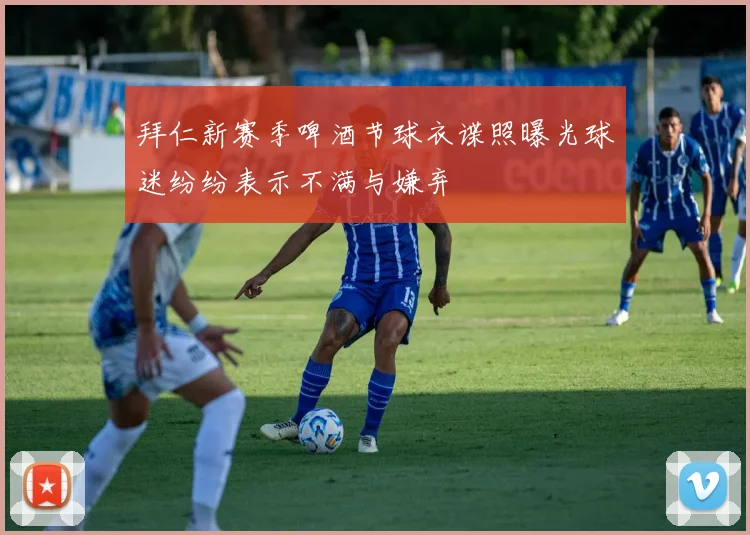 拜仁新赛季啤酒节球衣谍照曝光球迷纷纷表示不满与嫌弃