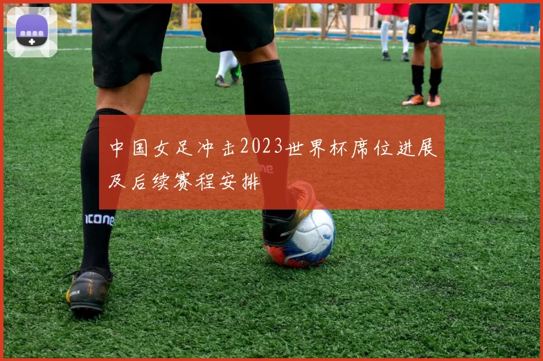 中国女足冲击2023世界杯席位进展及后续赛程安排
