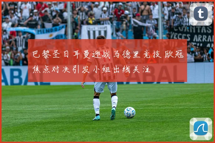 巴黎圣日耳曼迎战马德里竞技 欧冠焦点对决引发小组出线关注