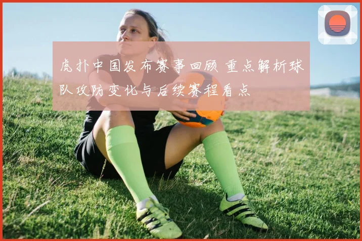 虎扑中国发布赛事回顾 重点解析球队攻防变化与后续赛程看点