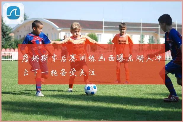 詹姆斯季后赛训练画面曝光湖人冲击下一轮备受关注